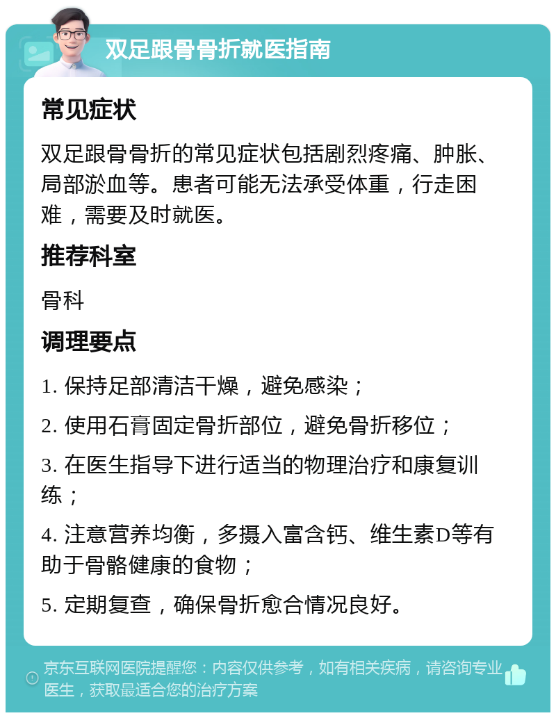 双足跟骨骨折就医指南 常见症状 双足跟骨骨折的常见症状包括剧烈疼痛、肿胀、局部淤血等。患者可能无法承受体重，行走困难，需要及时就医。 推荐科室 骨科 调理要点 1. 保持足部清洁干燥，避免感染； 2. 使用石膏固定骨折部位，避免骨折移位； 3. 在医生指导下进行适当的物理治疗和康复训练； 4. 注意营养均衡，多摄入富含钙、维生素D等有助于骨骼健康的食物； 5. 定期复查，确保骨折愈合情况良好。