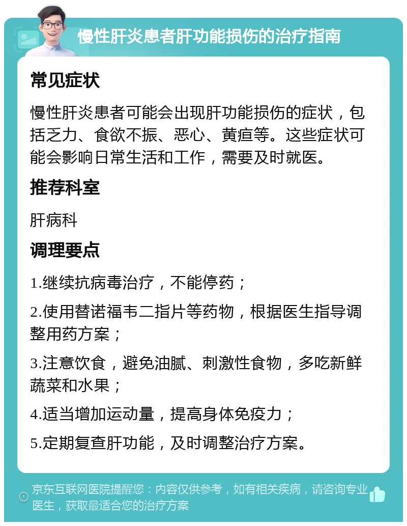 慢性肝炎患者肝功能损伤的治疗指南 常见症状 慢性肝炎患者可能会出现肝功能损伤的症状，包括乏力、食欲不振、恶心、黄疸等。这些症状可能会影响日常生活和工作，需要及时就医。 推荐科室 肝病科 调理要点 1.继续抗病毒治疗，不能停药； 2.使用替诺福韦二指片等药物，根据医生指导调整用药方案； 3.注意饮食，避免油腻、刺激性食物，多吃新鲜蔬菜和水果； 4.适当增加运动量，提高身体免疫力； 5.定期复查肝功能，及时调整治疗方案。