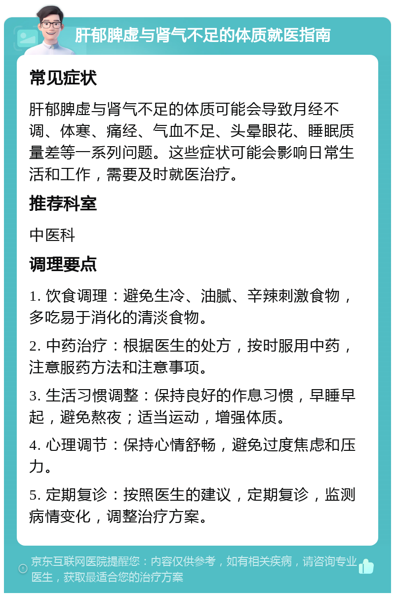 肝郁脾虚与肾气不足的体质就医指南 常见症状 肝郁脾虚与肾气不足的体质可能会导致月经不调、体寒、痛经、气血不足、头晕眼花、睡眠质量差等一系列问题。这些症状可能会影响日常生活和工作，需要及时就医治疗。 推荐科室 中医科 调理要点 1. 饮食调理：避免生冷、油腻、辛辣刺激食物，多吃易于消化的清淡食物。 2. 中药治疗：根据医生的处方，按时服用中药，注意服药方法和注意事项。 3. 生活习惯调整：保持良好的作息习惯，早睡早起，避免熬夜；适当运动，增强体质。 4. 心理调节：保持心情舒畅，避免过度焦虑和压力。 5. 定期复诊：按照医生的建议，定期复诊，监测病情变化，调整治疗方案。