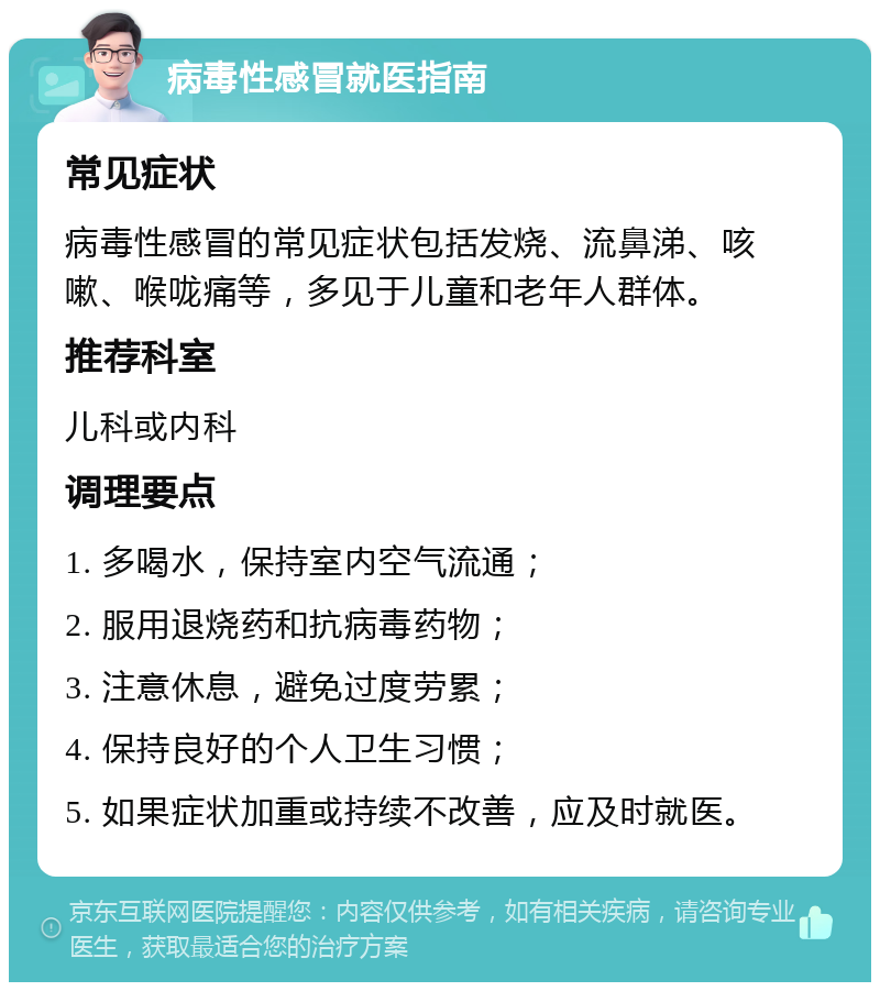 病毒性感冒就医指南 常见症状 病毒性感冒的常见症状包括发烧、流鼻涕、咳嗽、喉咙痛等，多见于儿童和老年人群体。 推荐科室 儿科或内科 调理要点 1. 多喝水，保持室内空气流通； 2. 服用退烧药和抗病毒药物； 3. 注意休息，避免过度劳累； 4. 保持良好的个人卫生习惯； 5. 如果症状加重或持续不改善，应及时就医。