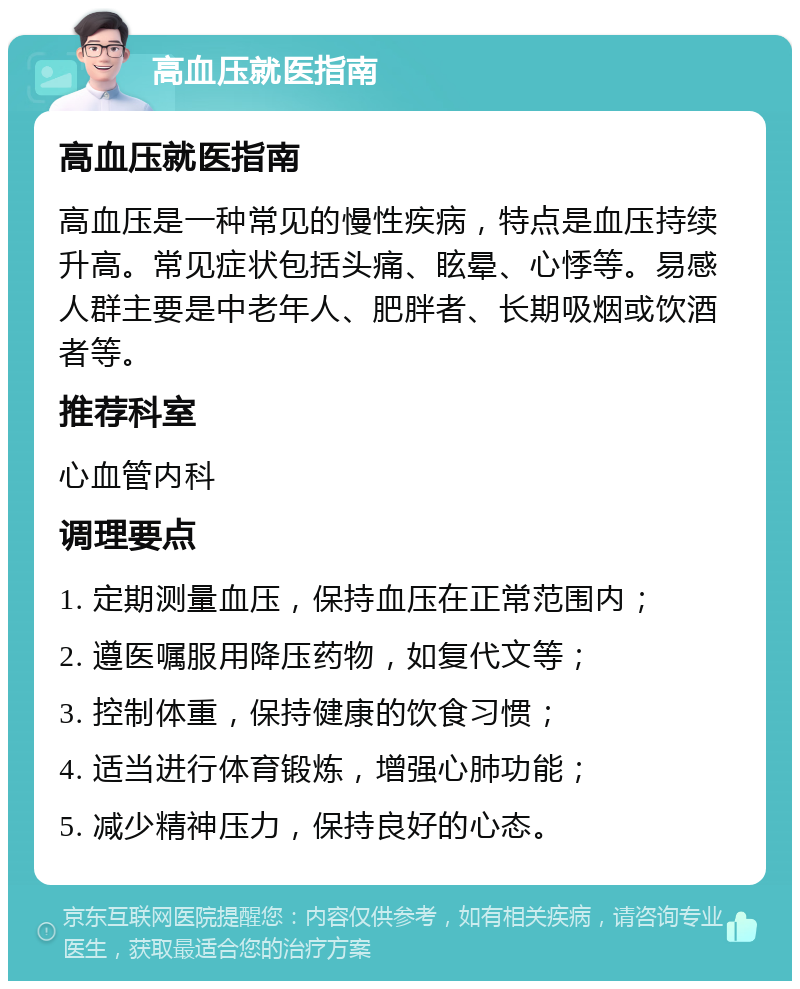 高血压就医指南 高血压就医指南 高血压是一种常见的慢性疾病，特点是血压持续升高。常见症状包括头痛、眩晕、心悸等。易感人群主要是中老年人、肥胖者、长期吸烟或饮酒者等。 推荐科室 心血管内科 调理要点 1. 定期测量血压，保持血压在正常范围内； 2. 遵医嘱服用降压药物，如复代文等； 3. 控制体重，保持健康的饮食习惯； 4. 适当进行体育锻炼，增强心肺功能； 5. 减少精神压力，保持良好的心态。