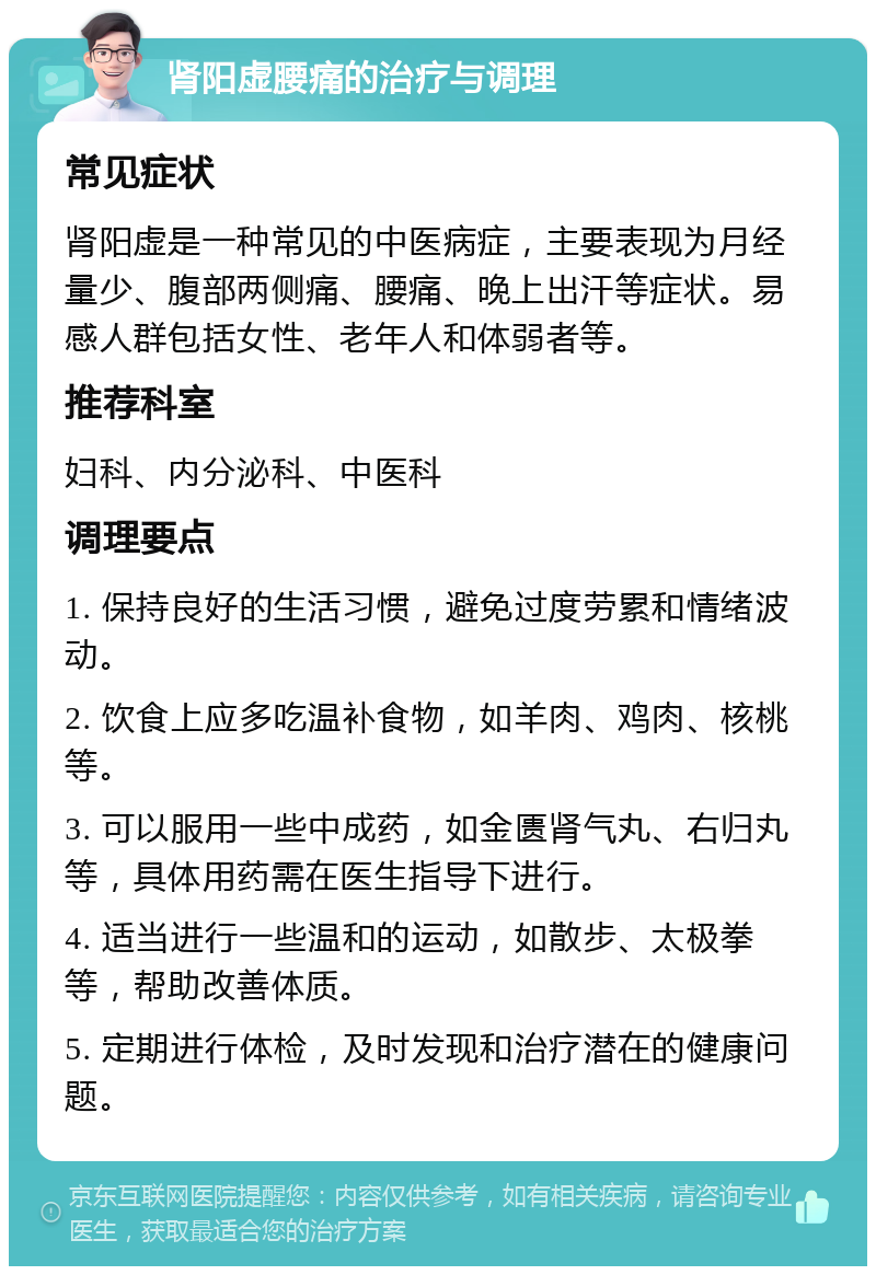 肾阳虚腰痛的治疗与调理 常见症状 肾阳虚是一种常见的中医病症，主要表现为月经量少、腹部两侧痛、腰痛、晚上出汗等症状。易感人群包括女性、老年人和体弱者等。 推荐科室 妇科、内分泌科、中医科 调理要点 1. 保持良好的生活习惯，避免过度劳累和情绪波动。 2. 饮食上应多吃温补食物，如羊肉、鸡肉、核桃等。 3. 可以服用一些中成药，如金匮肾气丸、右归丸等，具体用药需在医生指导下进行。 4. 适当进行一些温和的运动，如散步、太极拳等，帮助改善体质。 5. 定期进行体检，及时发现和治疗潜在的健康问题。