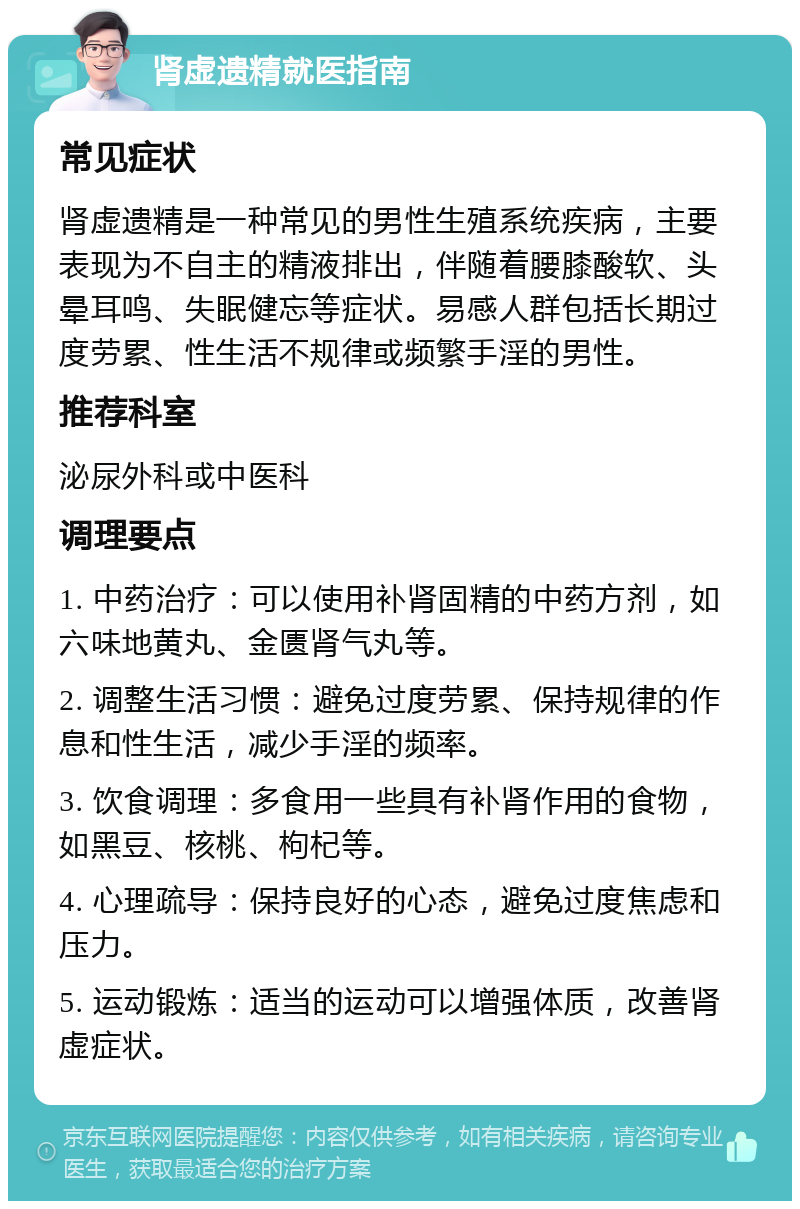 肾虚遗精就医指南 常见症状 肾虚遗精是一种常见的男性生殖系统疾病，主要表现为不自主的精液排出，伴随着腰膝酸软、头晕耳鸣、失眠健忘等症状。易感人群包括长期过度劳累、性生活不规律或频繁手淫的男性。 推荐科室 泌尿外科或中医科 调理要点 1. 中药治疗：可以使用补肾固精的中药方剂，如六味地黄丸、金匮肾气丸等。 2. 调整生活习惯：避免过度劳累、保持规律的作息和性生活，减少手淫的频率。 3. 饮食调理：多食用一些具有补肾作用的食物，如黑豆、核桃、枸杞等。 4. 心理疏导：保持良好的心态，避免过度焦虑和压力。 5. 运动锻炼：适当的运动可以增强体质，改善肾虚症状。