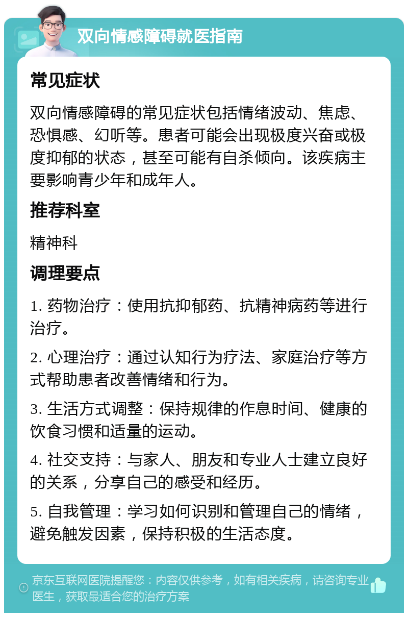 双向情感障碍就医指南 常见症状 双向情感障碍的常见症状包括情绪波动、焦虑、恐惧感、幻听等。患者可能会出现极度兴奋或极度抑郁的状态，甚至可能有自杀倾向。该疾病主要影响青少年和成年人。 推荐科室 精神科 调理要点 1. 药物治疗：使用抗抑郁药、抗精神病药等进行治疗。 2. 心理治疗：通过认知行为疗法、家庭治疗等方式帮助患者改善情绪和行为。 3. 生活方式调整：保持规律的作息时间、健康的饮食习惯和适量的运动。 4. 社交支持：与家人、朋友和专业人士建立良好的关系，分享自己的感受和经历。 5. 自我管理：学习如何识别和管理自己的情绪，避免触发因素，保持积极的生活态度。