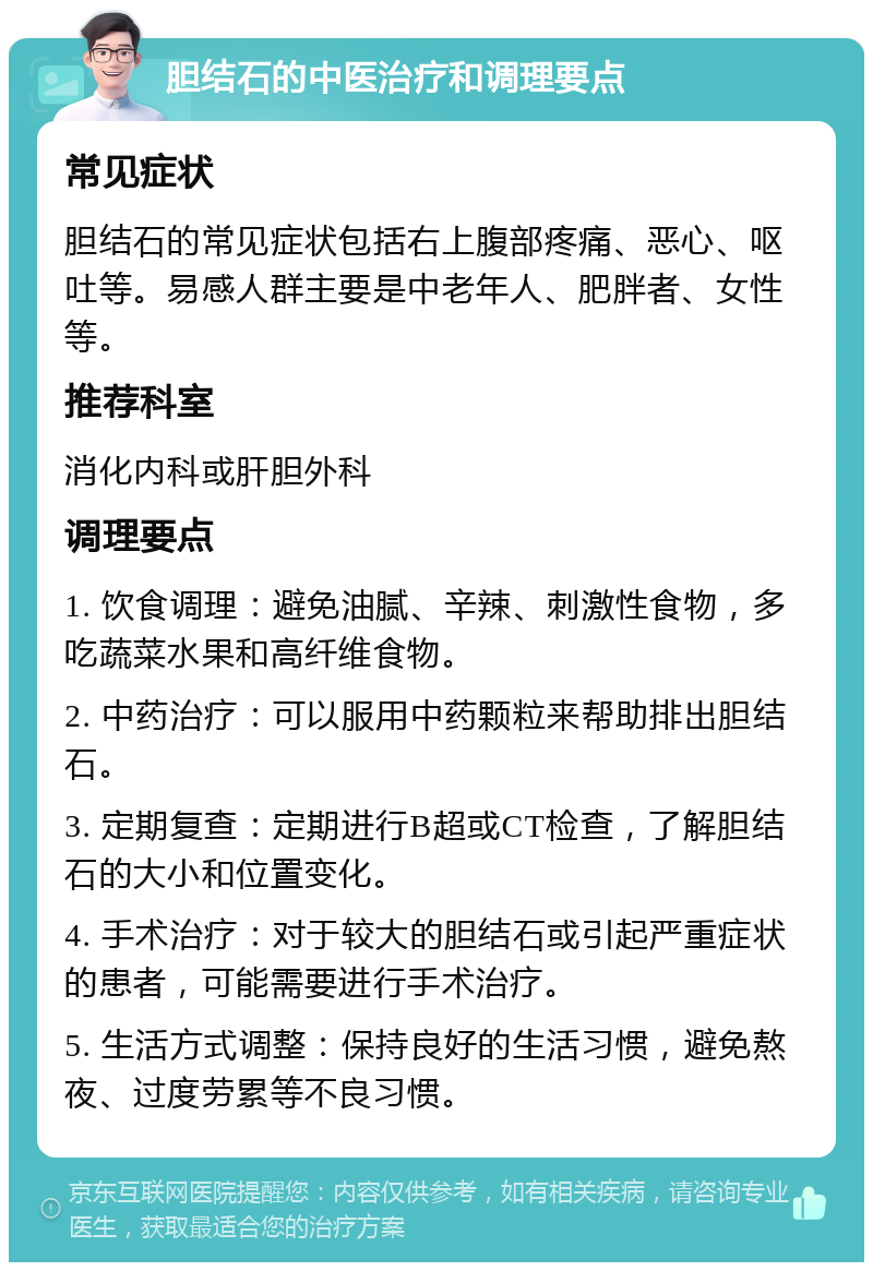 胆结石的中医治疗和调理要点 常见症状 胆结石的常见症状包括右上腹部疼痛、恶心、呕吐等。易感人群主要是中老年人、肥胖者、女性等。 推荐科室 消化内科或肝胆外科 调理要点 1. 饮食调理：避免油腻、辛辣、刺激性食物，多吃蔬菜水果和高纤维食物。 2. 中药治疗：可以服用中药颗粒来帮助排出胆结石。 3. 定期复查：定期进行B超或CT检查，了解胆结石的大小和位置变化。 4. 手术治疗：对于较大的胆结石或引起严重症状的患者，可能需要进行手术治疗。 5. 生活方式调整：保持良好的生活习惯，避免熬夜、过度劳累等不良习惯。