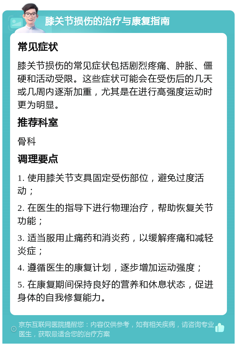 膝关节损伤的治疗与康复指南 常见症状 膝关节损伤的常见症状包括剧烈疼痛、肿胀、僵硬和活动受限。这些症状可能会在受伤后的几天或几周内逐渐加重，尤其是在进行高强度运动时更为明显。 推荐科室 骨科 调理要点 1. 使用膝关节支具固定受伤部位，避免过度活动； 2. 在医生的指导下进行物理治疗，帮助恢复关节功能； 3. 适当服用止痛药和消炎药，以缓解疼痛和减轻炎症； 4. 遵循医生的康复计划，逐步增加运动强度； 5. 在康复期间保持良好的营养和休息状态，促进身体的自我修复能力。