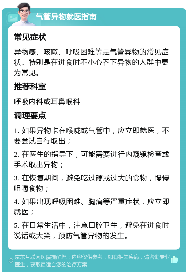 气管异物就医指南 常见症状 异物感、咳嗽、呼吸困难等是气管异物的常见症状。特别是在进食时不小心吞下异物的人群中更为常见。 推荐科室 呼吸内科或耳鼻喉科 调理要点 1. 如果异物卡在喉咙或气管中，应立即就医，不要尝试自行取出； 2. 在医生的指导下，可能需要进行内窥镜检查或手术取出异物； 3. 在恢复期间，避免吃过硬或过大的食物，慢慢咀嚼食物； 4. 如果出现呼吸困难、胸痛等严重症状，应立即就医； 5. 在日常生活中，注意口腔卫生，避免在进食时说话或大笑，预防气管异物的发生。