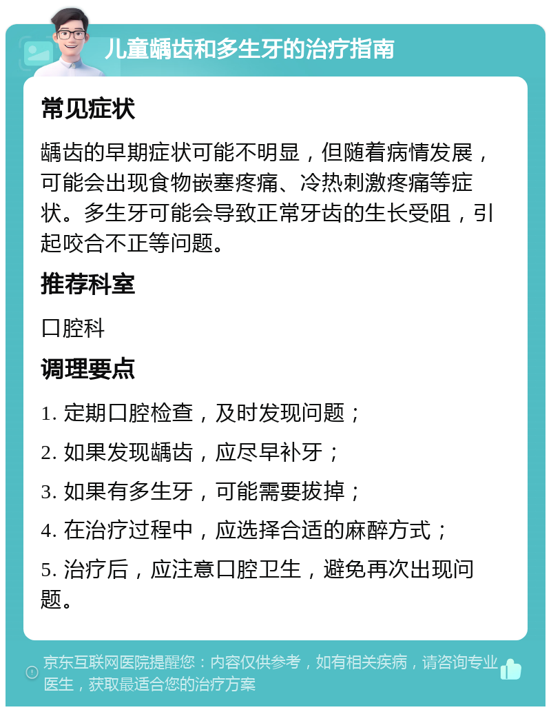 儿童龋齿和多生牙的治疗指南 常见症状 龋齿的早期症状可能不明显，但随着病情发展，可能会出现食物嵌塞疼痛、冷热刺激疼痛等症状。多生牙可能会导致正常牙齿的生长受阻，引起咬合不正等问题。 推荐科室 口腔科 调理要点 1. 定期口腔检查，及时发现问题； 2. 如果发现龋齿，应尽早补牙； 3. 如果有多生牙，可能需要拔掉； 4. 在治疗过程中，应选择合适的麻醉方式； 5. 治疗后，应注意口腔卫生，避免再次出现问题。