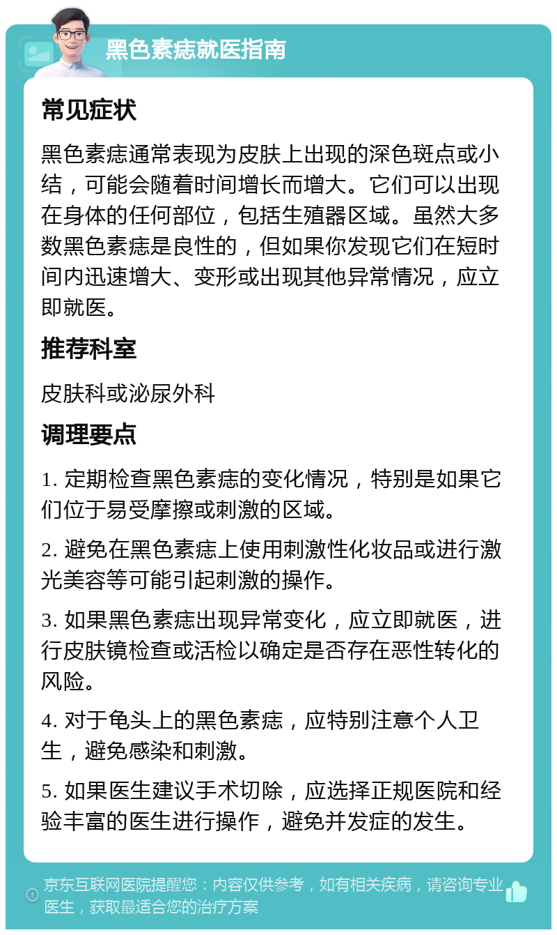 黑色素痣就医指南 常见症状 黑色素痣通常表现为皮肤上出现的深色斑点或小结，可能会随着时间增长而增大。它们可以出现在身体的任何部位，包括生殖器区域。虽然大多数黑色素痣是良性的，但如果你发现它们在短时间内迅速增大、变形或出现其他异常情况，应立即就医。 推荐科室 皮肤科或泌尿外科 调理要点 1. 定期检查黑色素痣的变化情况，特别是如果它们位于易受摩擦或刺激的区域。 2. 避免在黑色素痣上使用刺激性化妆品或进行激光美容等可能引起刺激的操作。 3. 如果黑色素痣出现异常变化，应立即就医，进行皮肤镜检查或活检以确定是否存在恶性转化的风险。 4. 对于龟头上的黑色素痣，应特别注意个人卫生，避免感染和刺激。 5. 如果医生建议手术切除，应选择正规医院和经验丰富的医生进行操作，避免并发症的发生。