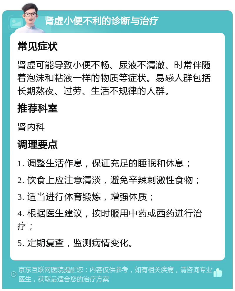 肾虚小便不利的诊断与治疗 常见症状 肾虚可能导致小便不畅、尿液不清澈、时常伴随着泡沫和粘液一样的物质等症状。易感人群包括长期熬夜、过劳、生活不规律的人群。 推荐科室 肾内科 调理要点 1. 调整生活作息，保证充足的睡眠和休息； 2. 饮食上应注意清淡，避免辛辣刺激性食物； 3. 适当进行体育锻炼，增强体质； 4. 根据医生建议，按时服用中药或西药进行治疗； 5. 定期复查，监测病情变化。