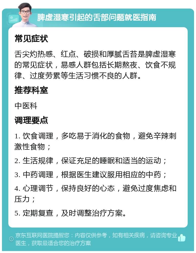 脾虚湿寒引起的舌部问题就医指南 常见症状 舌尖灼热感、红点、破损和厚腻舌苔是脾虚湿寒的常见症状，易感人群包括长期熬夜、饮食不规律、过度劳累等生活习惯不良的人群。 推荐科室 中医科 调理要点 1. 饮食调理，多吃易于消化的食物，避免辛辣刺激性食物； 2. 生活规律，保证充足的睡眠和适当的运动； 3. 中药调理，根据医生建议服用相应的中药； 4. 心理调节，保持良好的心态，避免过度焦虑和压力； 5. 定期复查，及时调整治疗方案。