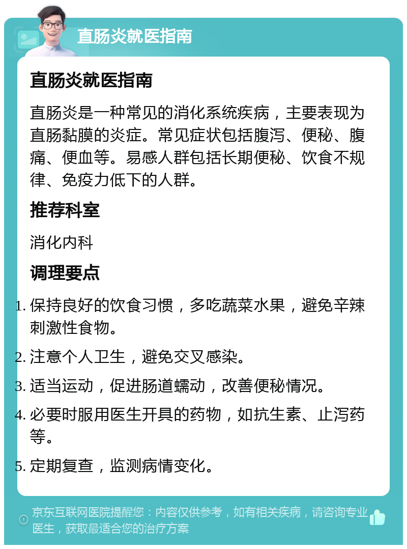 直肠炎就医指南 直肠炎就医指南 直肠炎是一种常见的消化系统疾病，主要表现为直肠黏膜的炎症。常见症状包括腹泻、便秘、腹痛、便血等。易感人群包括长期便秘、饮食不规律、免疫力低下的人群。 推荐科室 消化内科 调理要点 保持良好的饮食习惯，多吃蔬菜水果，避免辛辣刺激性食物。 注意个人卫生，避免交叉感染。 适当运动，促进肠道蠕动，改善便秘情况。 必要时服用医生开具的药物，如抗生素、止泻药等。 定期复查，监测病情变化。