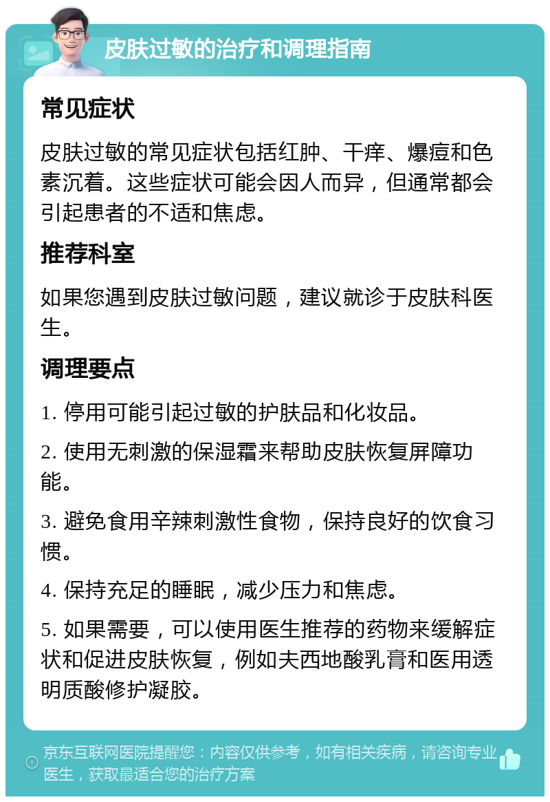 皮肤过敏的治疗和调理指南 常见症状 皮肤过敏的常见症状包括红肿、干痒、爆痘和色素沉着。这些症状可能会因人而异，但通常都会引起患者的不适和焦虑。 推荐科室 如果您遇到皮肤过敏问题，建议就诊于皮肤科医生。 调理要点 1. 停用可能引起过敏的护肤品和化妆品。 2. 使用无刺激的保湿霜来帮助皮肤恢复屏障功能。 3. 避免食用辛辣刺激性食物，保持良好的饮食习惯。 4. 保持充足的睡眠，减少压力和焦虑。 5. 如果需要，可以使用医生推荐的药物来缓解症状和促进皮肤恢复，例如夫西地酸乳膏和医用透明质酸修护凝胶。