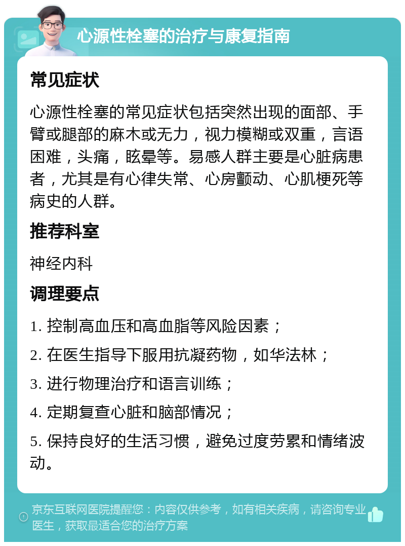 心源性栓塞的治疗与康复指南 常见症状 心源性栓塞的常见症状包括突然出现的面部、手臂或腿部的麻木或无力，视力模糊或双重，言语困难，头痛，眩晕等。易感人群主要是心脏病患者，尤其是有心律失常、心房颤动、心肌梗死等病史的人群。 推荐科室 神经内科 调理要点 1. 控制高血压和高血脂等风险因素； 2. 在医生指导下服用抗凝药物，如华法林； 3. 进行物理治疗和语言训练； 4. 定期复查心脏和脑部情况； 5. 保持良好的生活习惯，避免过度劳累和情绪波动。