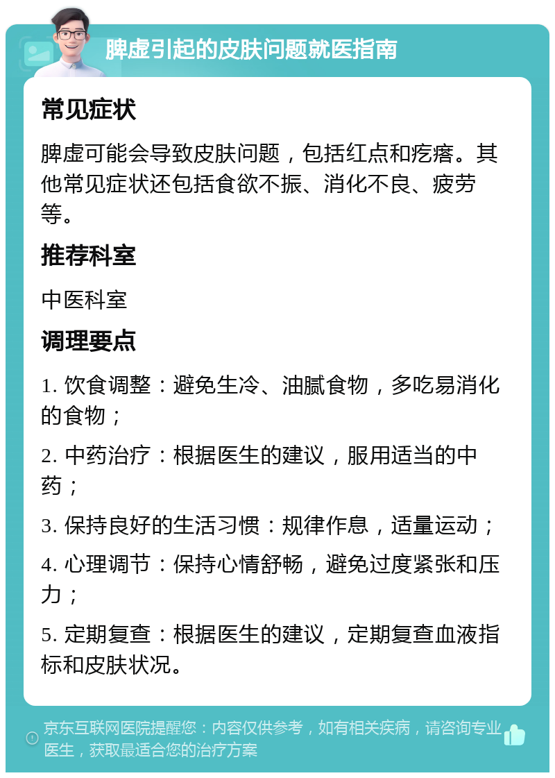 脾虚引起的皮肤问题就医指南 常见症状 脾虚可能会导致皮肤问题，包括红点和疙瘩。其他常见症状还包括食欲不振、消化不良、疲劳等。 推荐科室 中医科室 调理要点 1. 饮食调整：避免生冷、油腻食物，多吃易消化的食物； 2. 中药治疗：根据医生的建议，服用适当的中药； 3. 保持良好的生活习惯：规律作息，适量运动； 4. 心理调节：保持心情舒畅，避免过度紧张和压力； 5. 定期复查：根据医生的建议，定期复查血液指标和皮肤状况。