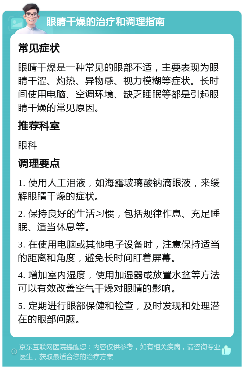 眼睛干燥的治疗和调理指南 常见症状 眼睛干燥是一种常见的眼部不适，主要表现为眼睛干涩、灼热、异物感、视力模糊等症状。长时间使用电脑、空调环境、缺乏睡眠等都是引起眼睛干燥的常见原因。 推荐科室 眼科 调理要点 1. 使用人工泪液，如海露玻璃酸钠滴眼液，来缓解眼睛干燥的症状。 2. 保持良好的生活习惯，包括规律作息、充足睡眠、适当休息等。 3. 在使用电脑或其他电子设备时，注意保持适当的距离和角度，避免长时间盯着屏幕。 4. 增加室内湿度，使用加湿器或放置水盆等方法可以有效改善空气干燥对眼睛的影响。 5. 定期进行眼部保健和检查，及时发现和处理潜在的眼部问题。