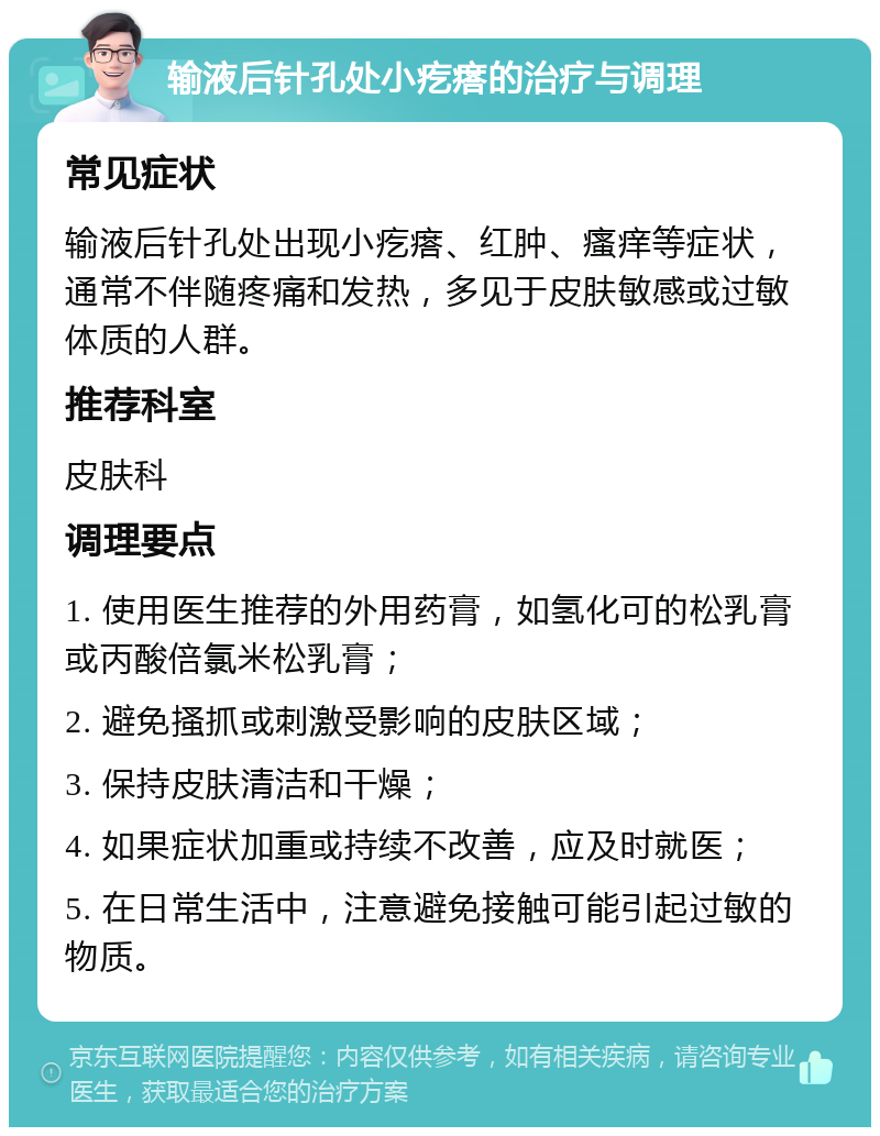 输液后针孔处小疙瘩的治疗与调理 常见症状 输液后针孔处出现小疙瘩、红肿、瘙痒等症状，通常不伴随疼痛和发热，多见于皮肤敏感或过敏体质的人群。 推荐科室 皮肤科 调理要点 1. 使用医生推荐的外用药膏，如氢化可的松乳膏或丙酸倍氯米松乳膏； 2. 避免搔抓或刺激受影响的皮肤区域； 3. 保持皮肤清洁和干燥； 4. 如果症状加重或持续不改善，应及时就医； 5. 在日常生活中，注意避免接触可能引起过敏的物质。