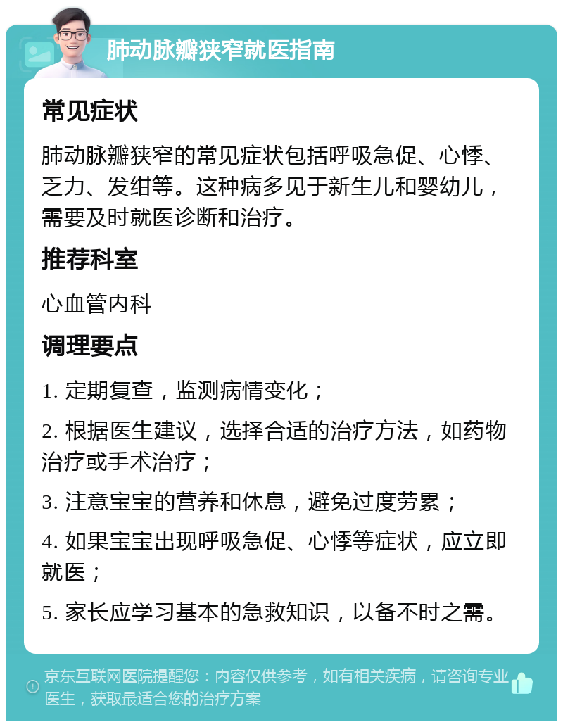 肺动脉瓣狭窄就医指南 常见症状 肺动脉瓣狭窄的常见症状包括呼吸急促、心悸、乏力、发绀等。这种病多见于新生儿和婴幼儿，需要及时就医诊断和治疗。 推荐科室 心血管内科 调理要点 1. 定期复查，监测病情变化； 2. 根据医生建议，选择合适的治疗方法，如药物治疗或手术治疗； 3. 注意宝宝的营养和休息，避免过度劳累； 4. 如果宝宝出现呼吸急促、心悸等症状，应立即就医； 5. 家长应学习基本的急救知识，以备不时之需。