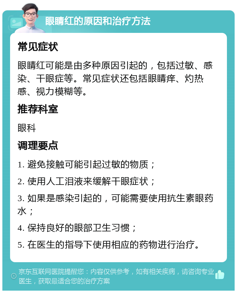 眼睛红的原因和治疗方法 常见症状 眼睛红可能是由多种原因引起的，包括过敏、感染、干眼症等。常见症状还包括眼睛痒、灼热感、视力模糊等。 推荐科室 眼科 调理要点 1. 避免接触可能引起过敏的物质； 2. 使用人工泪液来缓解干眼症状； 3. 如果是感染引起的，可能需要使用抗生素眼药水； 4. 保持良好的眼部卫生习惯； 5. 在医生的指导下使用相应的药物进行治疗。