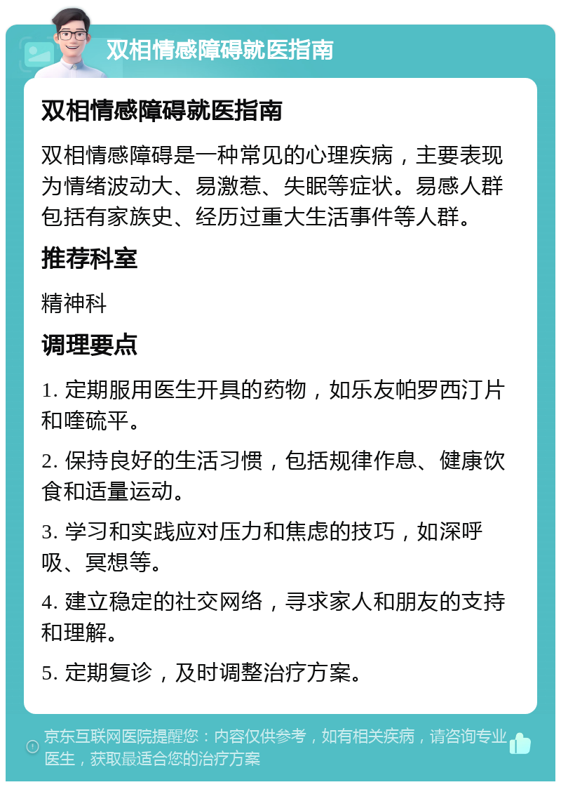 双相情感障碍就医指南 双相情感障碍就医指南 双相情感障碍是一种常见的心理疾病，主要表现为情绪波动大、易激惹、失眠等症状。易感人群包括有家族史、经历过重大生活事件等人群。 推荐科室 精神科 调理要点 1. 定期服用医生开具的药物，如乐友帕罗西汀片和喹硫平。 2. 保持良好的生活习惯，包括规律作息、健康饮食和适量运动。 3. 学习和实践应对压力和焦虑的技巧，如深呼吸、冥想等。 4. 建立稳定的社交网络，寻求家人和朋友的支持和理解。 5. 定期复诊，及时调整治疗方案。