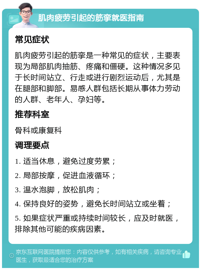 肌肉疲劳引起的筋挛就医指南 常见症状 肌肉疲劳引起的筋挛是一种常见的症状，主要表现为局部肌肉抽筋、疼痛和僵硬。这种情况多见于长时间站立、行走或进行剧烈运动后，尤其是在腿部和脚部。易感人群包括长期从事体力劳动的人群、老年人、孕妇等。 推荐科室 骨科或康复科 调理要点 1. 适当休息，避免过度劳累； 2. 局部按摩，促进血液循环； 3. 温水泡脚，放松肌肉； 4. 保持良好的姿势，避免长时间站立或坐着； 5. 如果症状严重或持续时间较长，应及时就医，排除其他可能的疾病因素。