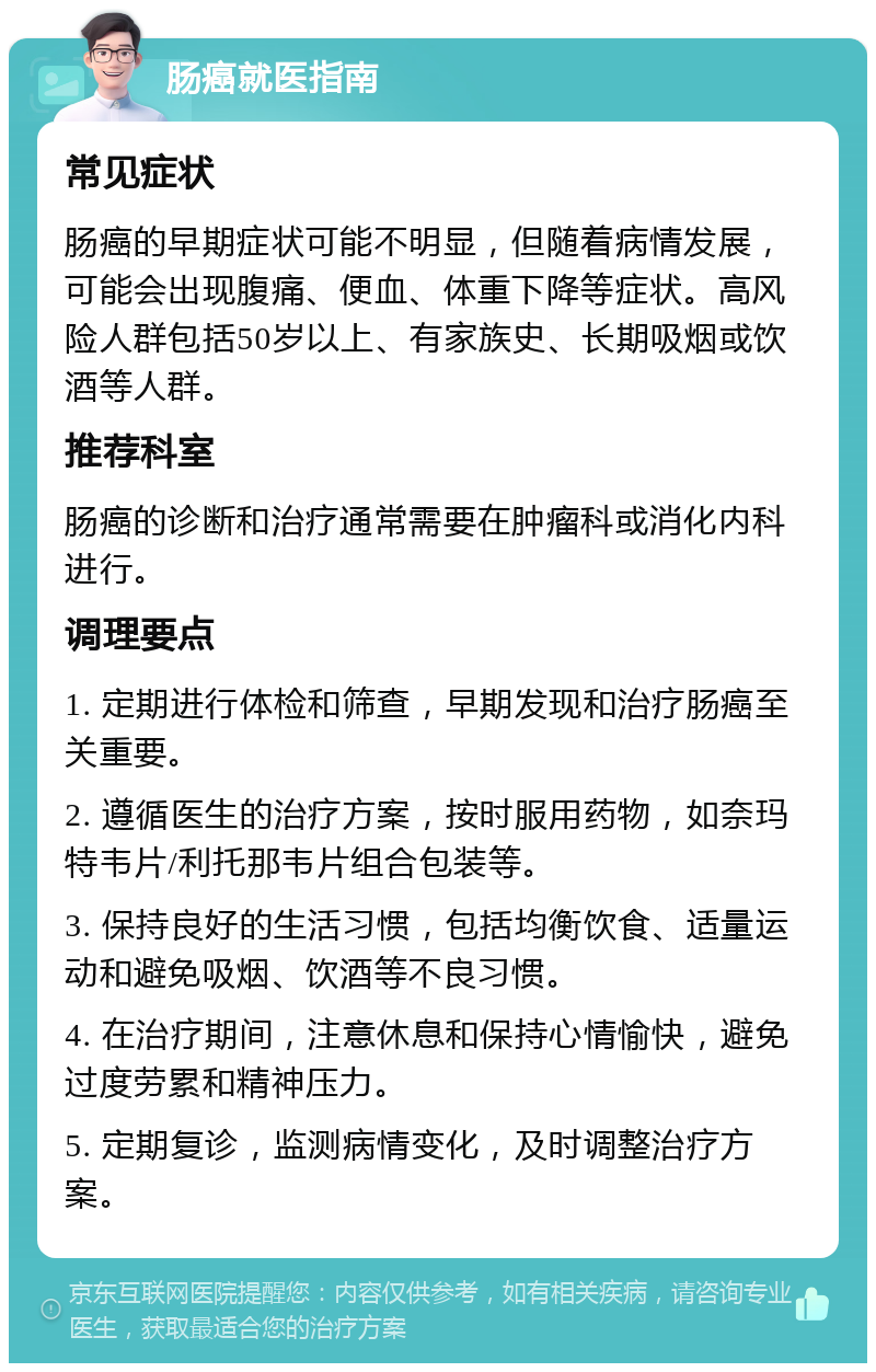 肠癌就医指南 常见症状 肠癌的早期症状可能不明显，但随着病情发展，可能会出现腹痛、便血、体重下降等症状。高风险人群包括50岁以上、有家族史、长期吸烟或饮酒等人群。 推荐科室 肠癌的诊断和治疗通常需要在肿瘤科或消化内科进行。 调理要点 1. 定期进行体检和筛查，早期发现和治疗肠癌至关重要。 2. 遵循医生的治疗方案，按时服用药物，如奈玛特韦片/利托那韦片组合包装等。 3. 保持良好的生活习惯，包括均衡饮食、适量运动和避免吸烟、饮酒等不良习惯。 4. 在治疗期间，注意休息和保持心情愉快，避免过度劳累和精神压力。 5. 定期复诊，监测病情变化，及时调整治疗方案。