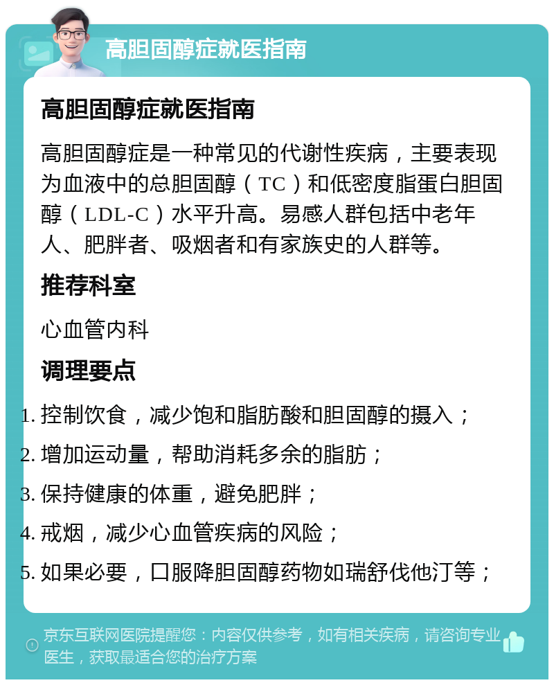 高胆固醇症就医指南 高胆固醇症就医指南 高胆固醇症是一种常见的代谢性疾病，主要表现为血液中的总胆固醇（TC）和低密度脂蛋白胆固醇（LDL-C）水平升高。易感人群包括中老年人、肥胖者、吸烟者和有家族史的人群等。 推荐科室 心血管内科 调理要点 控制饮食，减少饱和脂肪酸和胆固醇的摄入； 增加运动量，帮助消耗多余的脂肪； 保持健康的体重，避免肥胖； 戒烟，减少心血管疾病的风险； 如果必要，口服降胆固醇药物如瑞舒伐他汀等；