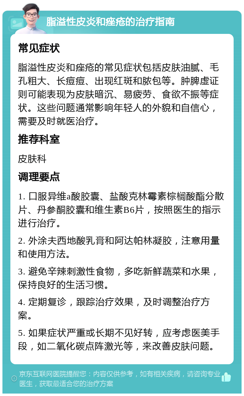 脂溢性皮炎和痤疮的治疗指南 常见症状 脂溢性皮炎和痤疮的常见症状包括皮肤油腻、毛孔粗大、长痘痘、出现红斑和脓包等。肿脾虚证则可能表现为皮肤暗沉、易疲劳、食欲不振等症状。这些问题通常影响年轻人的外貌和自信心，需要及时就医治疗。 推荐科室 皮肤科 调理要点 1. 口服异维a酸胶囊、盐酸克林霉素棕榈酸酯分散片、丹参酮胶囊和维生素B6片，按照医生的指示进行治疗。 2. 外涂夫西地酸乳膏和阿达帕林凝胶，注意用量和使用方法。 3. 避免辛辣刺激性食物，多吃新鲜蔬菜和水果，保持良好的生活习惯。 4. 定期复诊，跟踪治疗效果，及时调整治疗方案。 5. 如果症状严重或长期不见好转，应考虑医美手段，如二氧化碳点阵激光等，来改善皮肤问题。