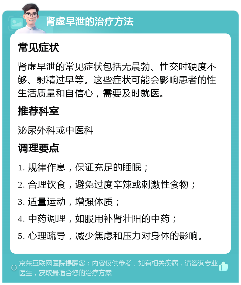 肾虚早泄的治疗方法 常见症状 肾虚早泄的常见症状包括无晨勃、性交时硬度不够、射精过早等。这些症状可能会影响患者的性生活质量和自信心，需要及时就医。 推荐科室 泌尿外科或中医科 调理要点 1. 规律作息，保证充足的睡眠； 2. 合理饮食，避免过度辛辣或刺激性食物； 3. 适量运动，增强体质； 4. 中药调理，如服用补肾壮阳的中药； 5. 心理疏导，减少焦虑和压力对身体的影响。