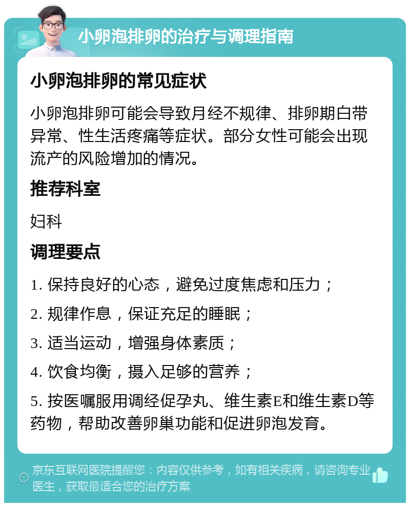 小卵泡排卵的治疗与调理指南 小卵泡排卵的常见症状 小卵泡排卵可能会导致月经不规律、排卵期白带异常、性生活疼痛等症状。部分女性可能会出现流产的风险增加的情况。 推荐科室 妇科 调理要点 1. 保持良好的心态，避免过度焦虑和压力； 2. 规律作息，保证充足的睡眠； 3. 适当运动，增强身体素质； 4. 饮食均衡，摄入足够的营养； 5. 按医嘱服用调经促孕丸、维生素E和维生素D等药物，帮助改善卵巢功能和促进卵泡发育。