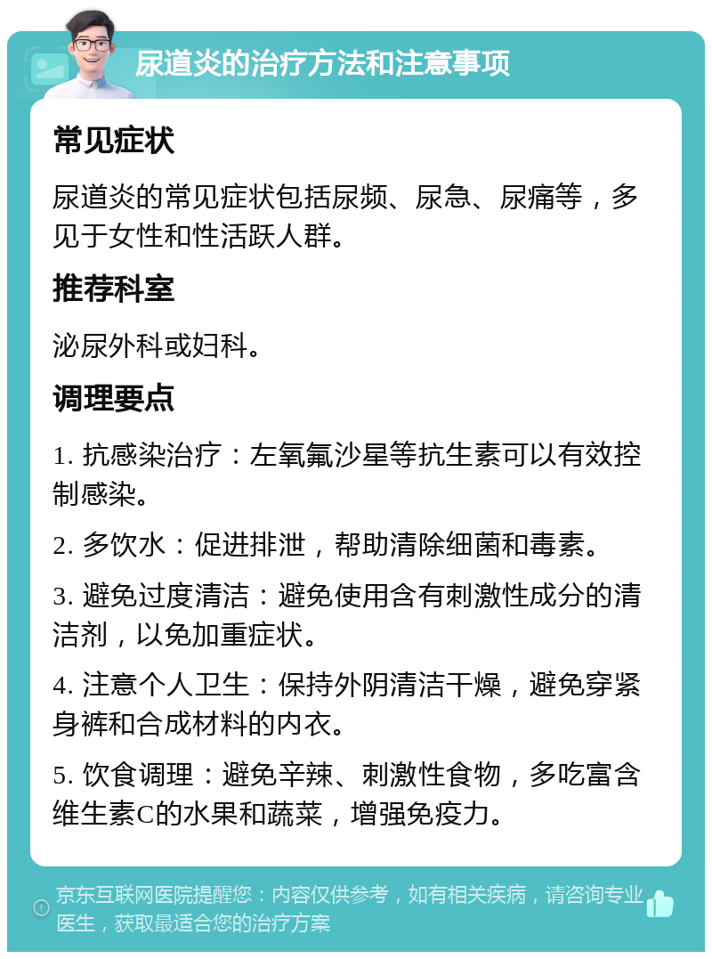 尿道炎的治疗方法和注意事项 常见症状 尿道炎的常见症状包括尿频、尿急、尿痛等，多见于女性和性活跃人群。 推荐科室 泌尿外科或妇科。 调理要点 1. 抗感染治疗：左氧氟沙星等抗生素可以有效控制感染。 2. 多饮水：促进排泄，帮助清除细菌和毒素。 3. 避免过度清洁：避免使用含有刺激性成分的清洁剂，以免加重症状。 4. 注意个人卫生：保持外阴清洁干燥，避免穿紧身裤和合成材料的内衣。 5. 饮食调理：避免辛辣、刺激性食物，多吃富含维生素C的水果和蔬菜，增强免疫力。