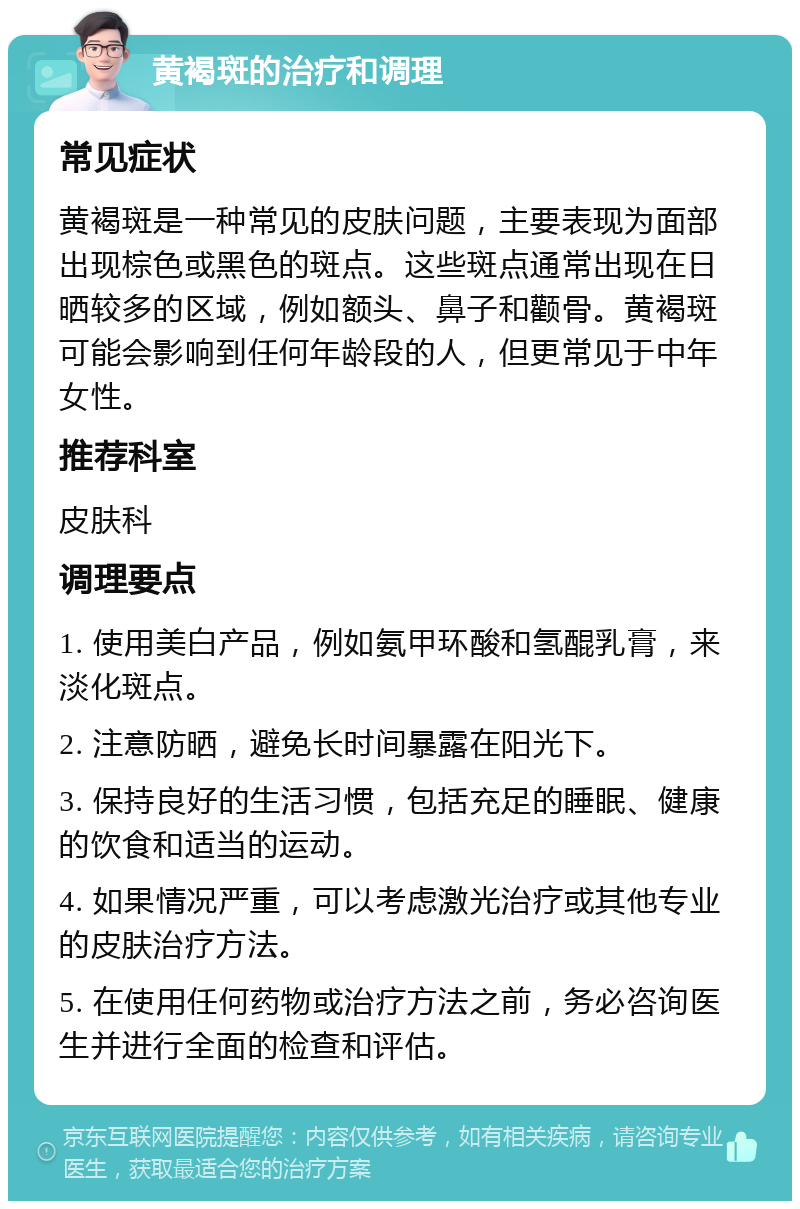 黄褐斑的治疗和调理 常见症状 黄褐斑是一种常见的皮肤问题，主要表现为面部出现棕色或黑色的斑点。这些斑点通常出现在日晒较多的区域，例如额头、鼻子和颧骨。黄褐斑可能会影响到任何年龄段的人，但更常见于中年女性。 推荐科室 皮肤科 调理要点 1. 使用美白产品，例如氨甲环酸和氢醌乳膏，来淡化斑点。 2. 注意防晒，避免长时间暴露在阳光下。 3. 保持良好的生活习惯，包括充足的睡眠、健康的饮食和适当的运动。 4. 如果情况严重，可以考虑激光治疗或其他专业的皮肤治疗方法。 5. 在使用任何药物或治疗方法之前，务必咨询医生并进行全面的检查和评估。