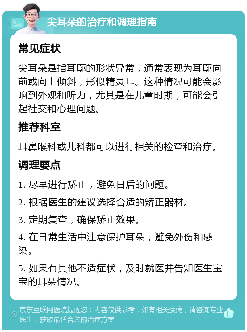 尖耳朵的治疗和调理指南 常见症状 尖耳朵是指耳廓的形状异常，通常表现为耳廓向前或向上倾斜，形似精灵耳。这种情况可能会影响到外观和听力，尤其是在儿童时期，可能会引起社交和心理问题。 推荐科室 耳鼻喉科或儿科都可以进行相关的检查和治疗。 调理要点 1. 尽早进行矫正，避免日后的问题。 2. 根据医生的建议选择合适的矫正器材。 3. 定期复查，确保矫正效果。 4. 在日常生活中注意保护耳朵，避免外伤和感染。 5. 如果有其他不适症状，及时就医并告知医生宝宝的耳朵情况。