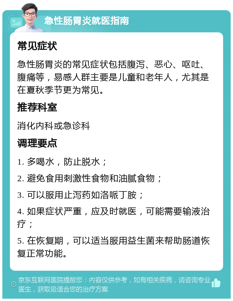 急性肠胃炎就医指南 常见症状 急性肠胃炎的常见症状包括腹泻、恶心、呕吐、腹痛等，易感人群主要是儿童和老年人，尤其是在夏秋季节更为常见。 推荐科室 消化内科或急诊科 调理要点 1. 多喝水，防止脱水； 2. 避免食用刺激性食物和油腻食物； 3. 可以服用止泻药如洛哌丁胺； 4. 如果症状严重，应及时就医，可能需要输液治疗； 5. 在恢复期，可以适当服用益生菌来帮助肠道恢复正常功能。