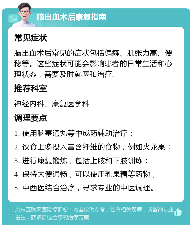 脑出血术后康复指南 常见症状 脑出血术后常见的症状包括偏瘫、肌张力高、便秘等。这些症状可能会影响患者的日常生活和心理状态，需要及时就医和治疗。 推荐科室 神经内科、康复医学科 调理要点 1. 使用脑塞通丸等中成药辅助治疗； 2. 饮食上多摄入富含纤维的食物，例如火龙果； 3. 进行康复锻炼，包括上肢和下肢训练； 4. 保持大便通畅，可以使用乳果糖等药物； 5. 中西医结合治疗，寻求专业的中医调理。