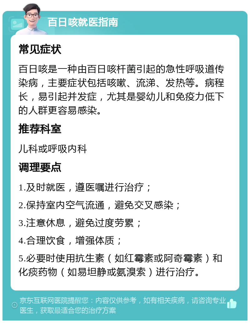 百日咳就医指南 常见症状 百日咳是一种由百日咳杆菌引起的急性呼吸道传染病，主要症状包括咳嗽、流涕、发热等。病程长，易引起并发症，尤其是婴幼儿和免疫力低下的人群更容易感染。 推荐科室 儿科或呼吸内科 调理要点 1.及时就医，遵医嘱进行治疗； 2.保持室内空气流通，避免交叉感染； 3.注意休息，避免过度劳累； 4.合理饮食，增强体质； 5.必要时使用抗生素（如红霉素或阿奇霉素）和化痰药物（如易坦静或氨溴索）进行治疗。