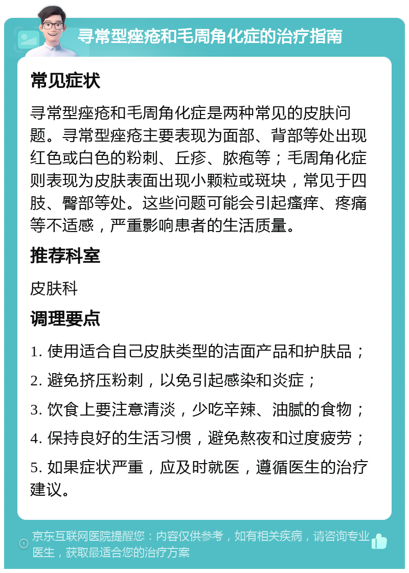 寻常型痤疮和毛周角化症的治疗指南 常见症状 寻常型痤疮和毛周角化症是两种常见的皮肤问题。寻常型痤疮主要表现为面部、背部等处出现红色或白色的粉刺、丘疹、脓疱等；毛周角化症则表现为皮肤表面出现小颗粒或斑块，常见于四肢、臀部等处。这些问题可能会引起瘙痒、疼痛等不适感，严重影响患者的生活质量。 推荐科室 皮肤科 调理要点 1. 使用适合自己皮肤类型的洁面产品和护肤品； 2. 避免挤压粉刺，以免引起感染和炎症； 3. 饮食上要注意清淡，少吃辛辣、油腻的食物； 4. 保持良好的生活习惯，避免熬夜和过度疲劳； 5. 如果症状严重，应及时就医，遵循医生的治疗建议。