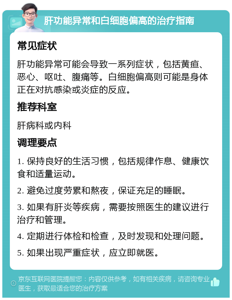 肝功能异常和白细胞偏高的治疗指南 常见症状 肝功能异常可能会导致一系列症状，包括黄疸、恶心、呕吐、腹痛等。白细胞偏高则可能是身体正在对抗感染或炎症的反应。 推荐科室 肝病科或内科 调理要点 1. 保持良好的生活习惯，包括规律作息、健康饮食和适量运动。 2. 避免过度劳累和熬夜，保证充足的睡眠。 3. 如果有肝炎等疾病，需要按照医生的建议进行治疗和管理。 4. 定期进行体检和检查，及时发现和处理问题。 5. 如果出现严重症状，应立即就医。