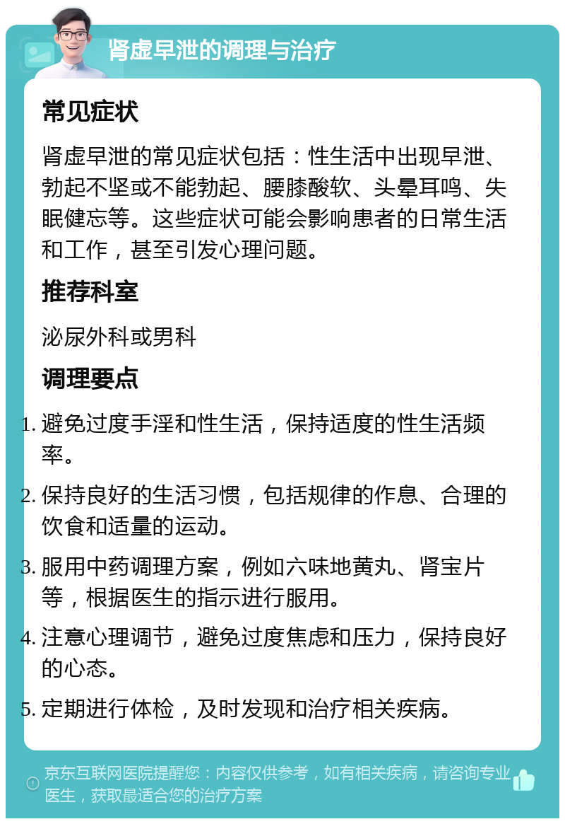 肾虚早泄的调理与治疗 常见症状 肾虚早泄的常见症状包括：性生活中出现早泄、勃起不坚或不能勃起、腰膝酸软、头晕耳鸣、失眠健忘等。这些症状可能会影响患者的日常生活和工作，甚至引发心理问题。 推荐科室 泌尿外科或男科 调理要点 避免过度手淫和性生活，保持适度的性生活频率。 保持良好的生活习惯，包括规律的作息、合理的饮食和适量的运动。 服用中药调理方案，例如六味地黄丸、肾宝片等，根据医生的指示进行服用。 注意心理调节，避免过度焦虑和压力，保持良好的心态。 定期进行体检，及时发现和治疗相关疾病。