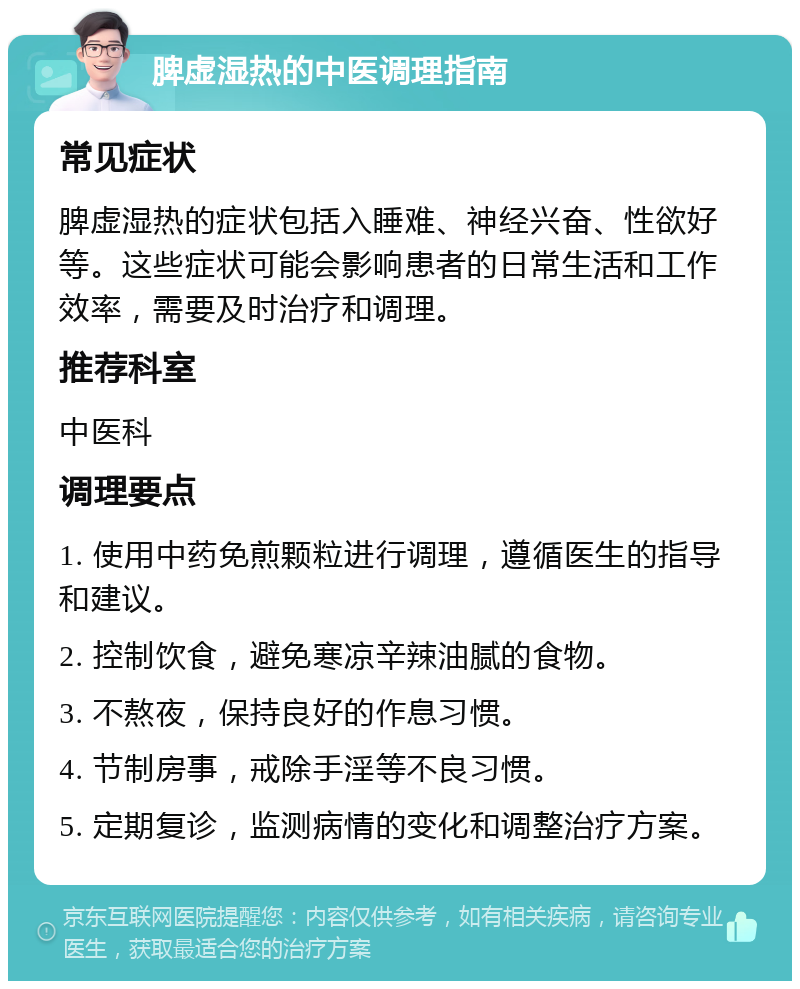 脾虚湿热的中医调理指南 常见症状 脾虚湿热的症状包括入睡难、神经兴奋、性欲好等。这些症状可能会影响患者的日常生活和工作效率，需要及时治疗和调理。 推荐科室 中医科 调理要点 1. 使用中药免煎颗粒进行调理，遵循医生的指导和建议。 2. 控制饮食，避免寒凉辛辣油腻的食物。 3. 不熬夜，保持良好的作息习惯。 4. 节制房事，戒除手淫等不良习惯。 5. 定期复诊，监测病情的变化和调整治疗方案。