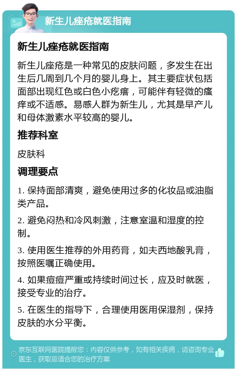 新生儿痤疮就医指南 新生儿痤疮就医指南 新生儿痤疮是一种常见的皮肤问题，多发生在出生后几周到几个月的婴儿身上。其主要症状包括面部出现红色或白色小疙瘩，可能伴有轻微的瘙痒或不适感。易感人群为新生儿，尤其是早产儿和母体激素水平较高的婴儿。 推荐科室 皮肤科 调理要点 1. 保持面部清爽，避免使用过多的化妆品或油脂类产品。 2. 避免闷热和冷风刺激，注意室温和湿度的控制。 3. 使用医生推荐的外用药膏，如夫西地酸乳膏，按照医嘱正确使用。 4. 如果痘痘严重或持续时间过长，应及时就医，接受专业的治疗。 5. 在医生的指导下，合理使用医用保湿剂，保持皮肤的水分平衡。