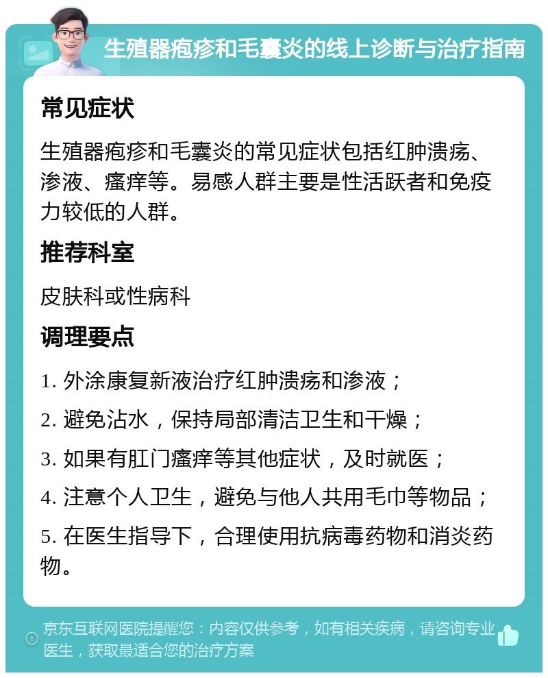 生殖器疱疹和毛囊炎的线上诊断与治疗指南 常见症状 生殖器疱疹和毛囊炎的常见症状包括红肿溃疡、渗液、瘙痒等。易感人群主要是性活跃者和免疫力较低的人群。 推荐科室 皮肤科或性病科 调理要点 1. 外涂康复新液治疗红肿溃疡和渗液； 2. 避免沾水，保持局部清洁卫生和干燥； 3. 如果有肛门瘙痒等其他症状，及时就医； 4. 注意个人卫生，避免与他人共用毛巾等物品； 5. 在医生指导下，合理使用抗病毒药物和消炎药物。