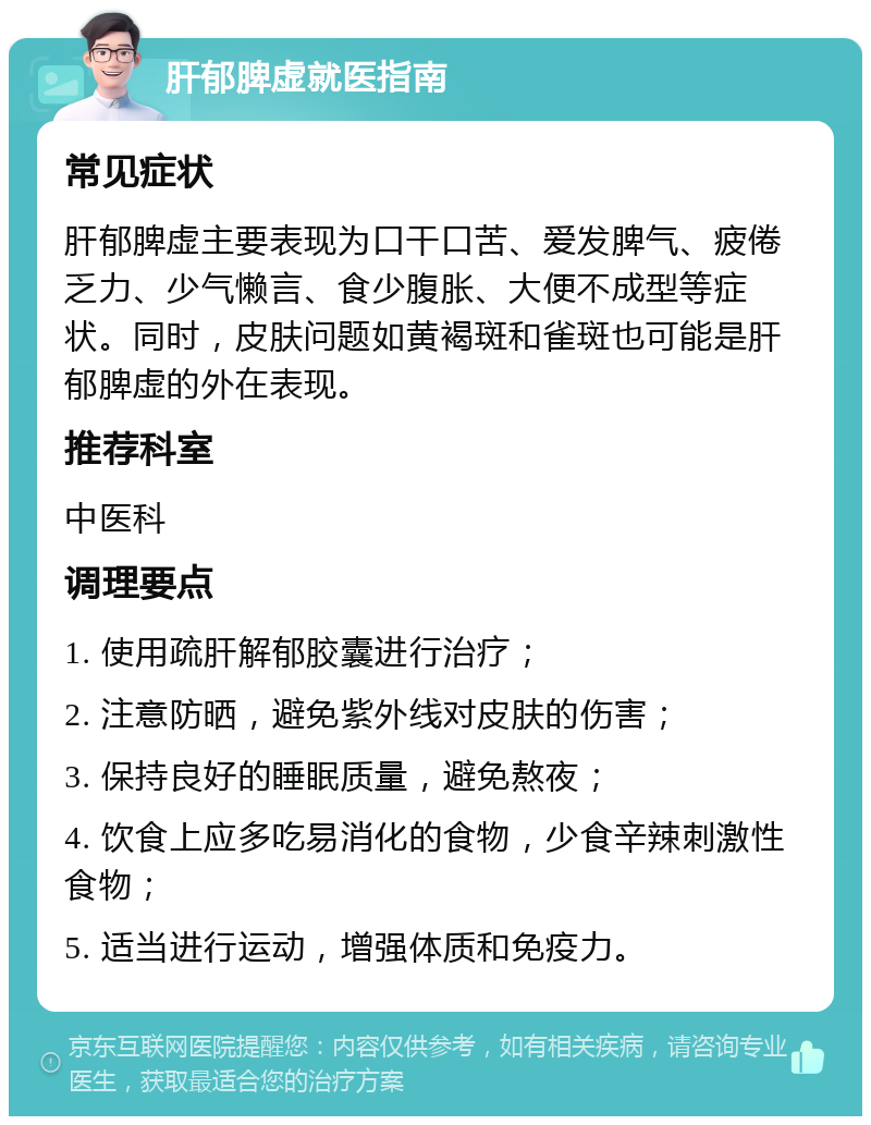 肝郁脾虚就医指南 常见症状 肝郁脾虚主要表现为口干口苦、爱发脾气、疲倦乏力、少气懒言、食少腹胀、大便不成型等症状。同时，皮肤问题如黄褐斑和雀斑也可能是肝郁脾虚的外在表现。 推荐科室 中医科 调理要点 1. 使用疏肝解郁胶囊进行治疗； 2. 注意防晒，避免紫外线对皮肤的伤害； 3. 保持良好的睡眠质量，避免熬夜； 4. 饮食上应多吃易消化的食物，少食辛辣刺激性食物； 5. 适当进行运动，增强体质和免疫力。