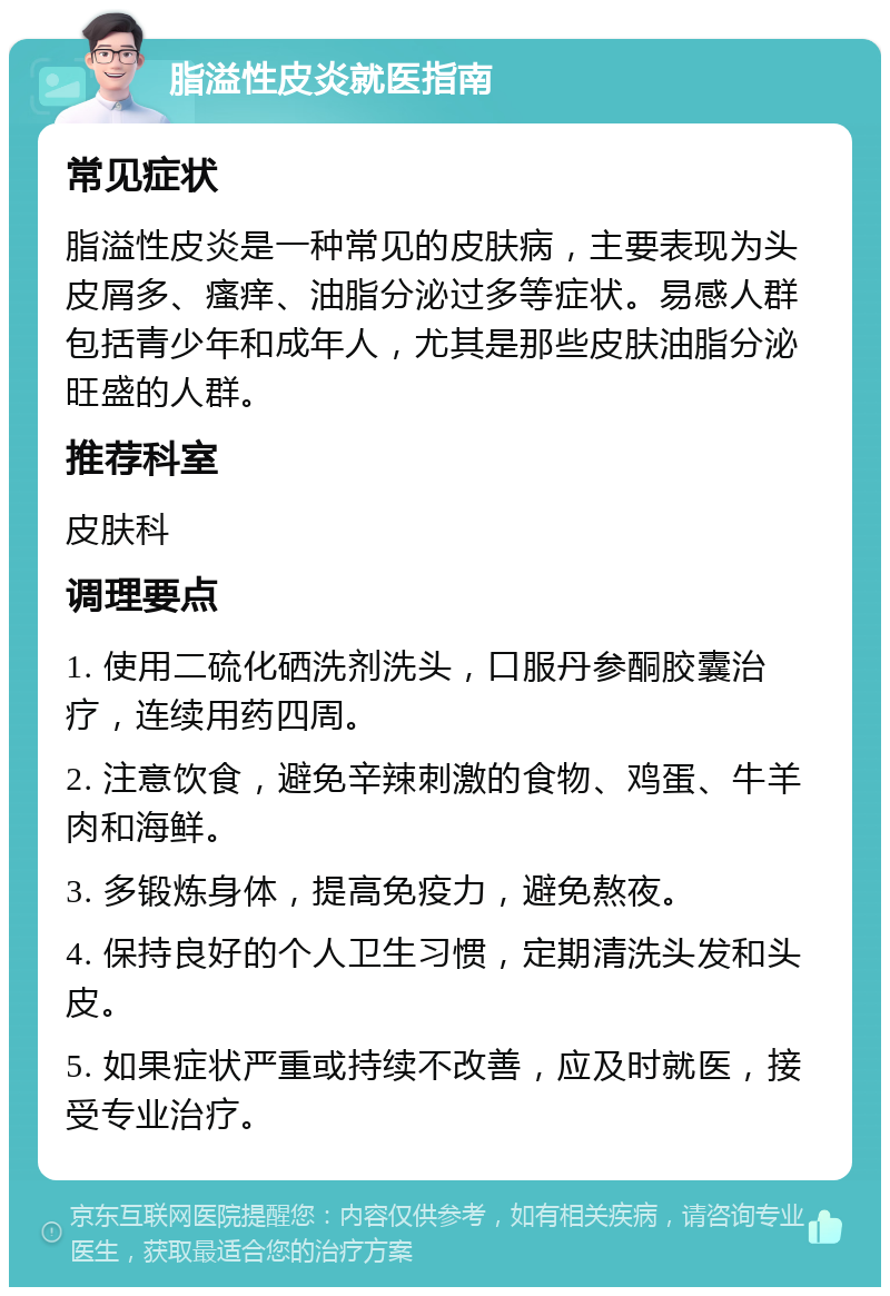 脂溢性皮炎就医指南 常见症状 脂溢性皮炎是一种常见的皮肤病，主要表现为头皮屑多、瘙痒、油脂分泌过多等症状。易感人群包括青少年和成年人，尤其是那些皮肤油脂分泌旺盛的人群。 推荐科室 皮肤科 调理要点 1. 使用二硫化硒洗剂洗头，口服丹参酮胶囊治疗，连续用药四周。 2. 注意饮食，避免辛辣刺激的食物、鸡蛋、牛羊肉和海鲜。 3. 多锻炼身体，提高免疫力，避免熬夜。 4. 保持良好的个人卫生习惯，定期清洗头发和头皮。 5. 如果症状严重或持续不改善，应及时就医，接受专业治疗。