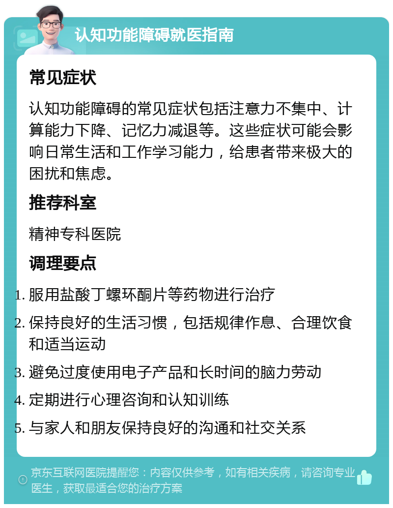 认知功能障碍就医指南 常见症状 认知功能障碍的常见症状包括注意力不集中、计算能力下降、记忆力减退等。这些症状可能会影响日常生活和工作学习能力，给患者带来极大的困扰和焦虑。 推荐科室 精神专科医院 调理要点 服用盐酸丁螺环酮片等药物进行治疗 保持良好的生活习惯，包括规律作息、合理饮食和适当运动 避免过度使用电子产品和长时间的脑力劳动 定期进行心理咨询和认知训练 与家人和朋友保持良好的沟通和社交关系