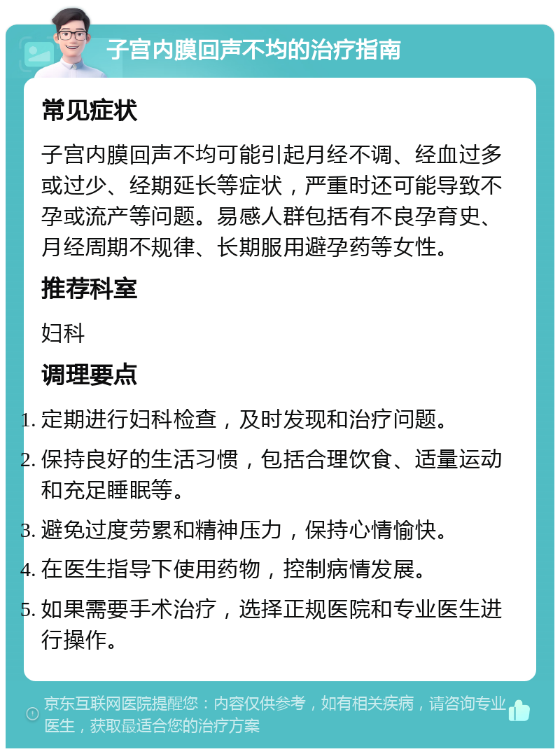 子宫内膜回声不均的治疗指南 常见症状 子宫内膜回声不均可能引起月经不调、经血过多或过少、经期延长等症状，严重时还可能导致不孕或流产等问题。易感人群包括有不良孕育史、月经周期不规律、长期服用避孕药等女性。 推荐科室 妇科 调理要点 定期进行妇科检查，及时发现和治疗问题。 保持良好的生活习惯，包括合理饮食、适量运动和充足睡眠等。 避免过度劳累和精神压力，保持心情愉快。 在医生指导下使用药物，控制病情发展。 如果需要手术治疗，选择正规医院和专业医生进行操作。