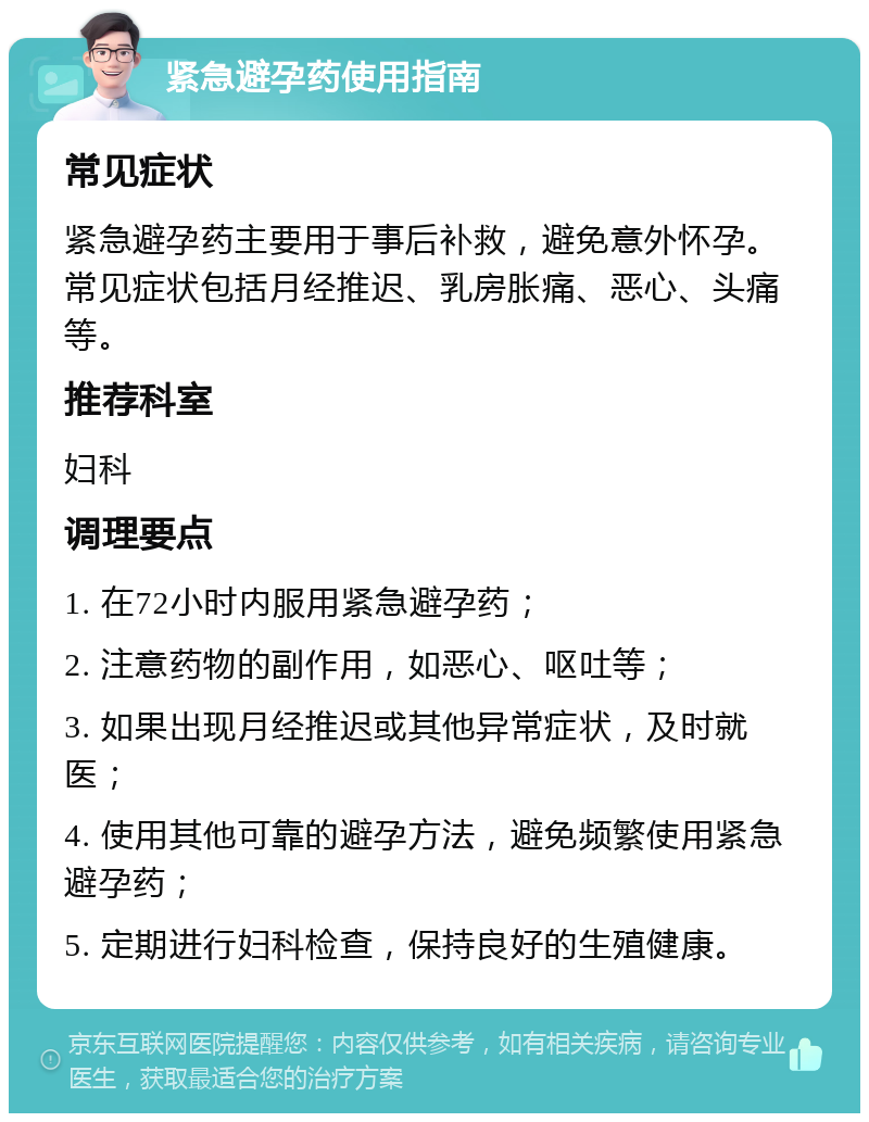 紧急避孕药使用指南 常见症状 紧急避孕药主要用于事后补救，避免意外怀孕。常见症状包括月经推迟、乳房胀痛、恶心、头痛等。 推荐科室 妇科 调理要点 1. 在72小时内服用紧急避孕药； 2. 注意药物的副作用，如恶心、呕吐等； 3. 如果出现月经推迟或其他异常症状，及时就医； 4. 使用其他可靠的避孕方法，避免频繁使用紧急避孕药； 5. 定期进行妇科检查，保持良好的生殖健康。