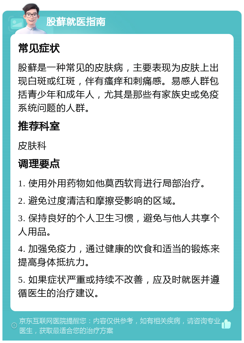 股藓就医指南 常见症状 股藓是一种常见的皮肤病，主要表现为皮肤上出现白斑或红斑，伴有瘙痒和刺痛感。易感人群包括青少年和成年人，尤其是那些有家族史或免疫系统问题的人群。 推荐科室 皮肤科 调理要点 1. 使用外用药物如他莫西软膏进行局部治疗。 2. 避免过度清洁和摩擦受影响的区域。 3. 保持良好的个人卫生习惯，避免与他人共享个人用品。 4. 加强免疫力，通过健康的饮食和适当的锻炼来提高身体抵抗力。 5. 如果症状严重或持续不改善，应及时就医并遵循医生的治疗建议。