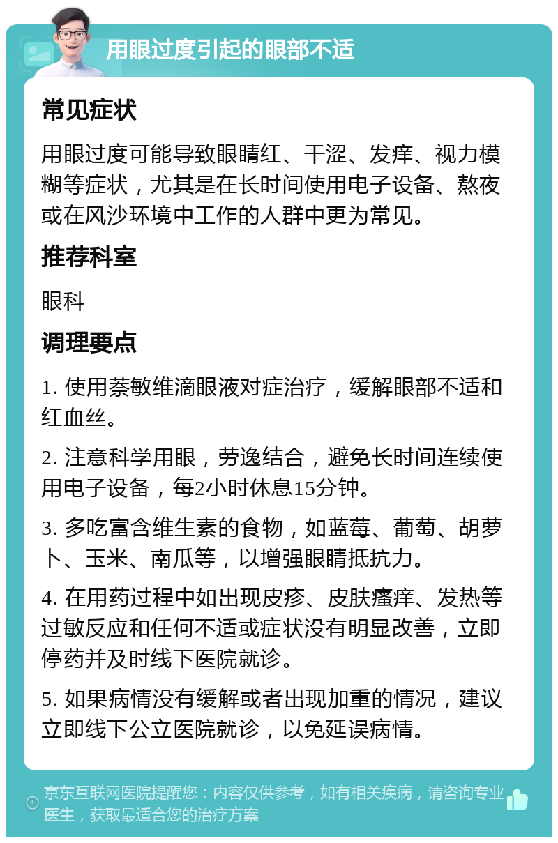 用眼过度引起的眼部不适 常见症状 用眼过度可能导致眼睛红、干涩、发痒、视力模糊等症状，尤其是在长时间使用电子设备、熬夜或在风沙环境中工作的人群中更为常见。 推荐科室 眼科 调理要点 1. 使用萘敏维滴眼液对症治疗，缓解眼部不适和红血丝。 2. 注意科学用眼，劳逸结合，避免长时间连续使用电子设备，每2小时休息15分钟。 3. 多吃富含维生素的食物，如蓝莓、葡萄、胡萝卜、玉米、南瓜等，以增强眼睛抵抗力。 4. 在用药过程中如出现皮疹、皮肤瘙痒、发热等过敏反应和任何不适或症状没有明显改善，立即停药并及时线下医院就诊。 5. 如果病情没有缓解或者出现加重的情况，建议立即线下公立医院就诊，以免延误病情。