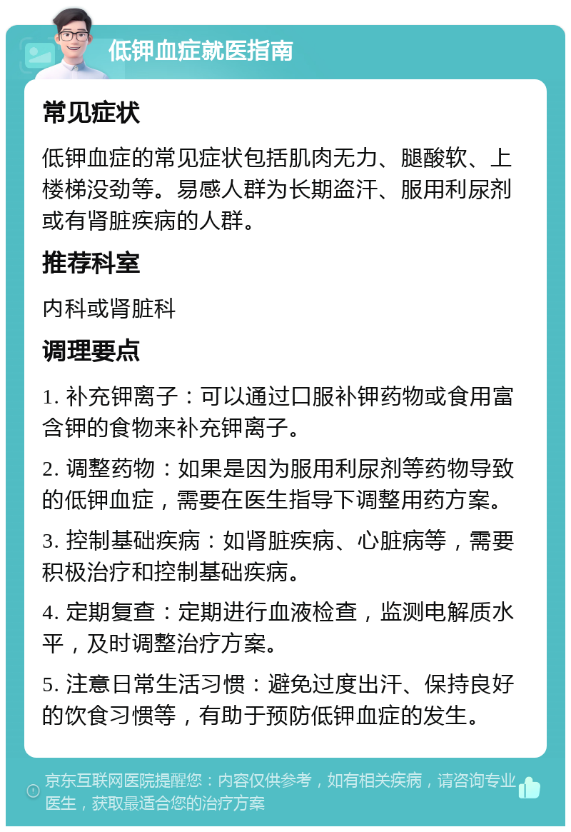 低钾血症就医指南 常见症状 低钾血症的常见症状包括肌肉无力、腿酸软、上楼梯没劲等。易感人群为长期盗汗、服用利尿剂或有肾脏疾病的人群。 推荐科室 内科或肾脏科 调理要点 1. 补充钾离子：可以通过口服补钾药物或食用富含钾的食物来补充钾离子。 2. 调整药物：如果是因为服用利尿剂等药物导致的低钾血症，需要在医生指导下调整用药方案。 3. 控制基础疾病：如肾脏疾病、心脏病等，需要积极治疗和控制基础疾病。 4. 定期复查：定期进行血液检查，监测电解质水平，及时调整治疗方案。 5. 注意日常生活习惯：避免过度出汗、保持良好的饮食习惯等，有助于预防低钾血症的发生。